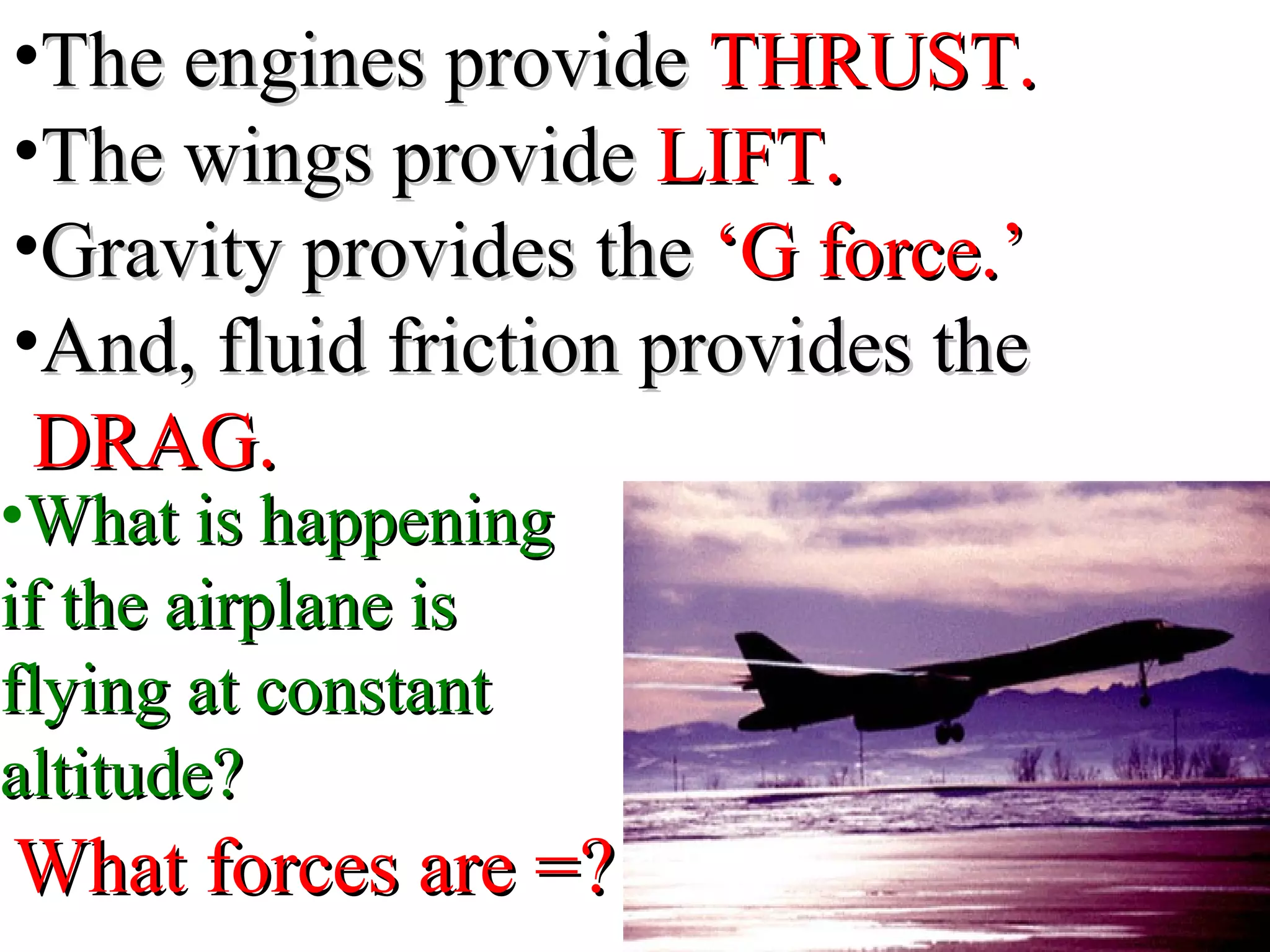 •The engines provideThe engines provide THRUST.THRUST.
•The wings provideThe wings provide LIFT.LIFT.
•Gravity provides theGravity provides the ‘G force.’‘G force.’
•And, fluid friction provides theAnd, fluid friction provides the
DRAG.DRAG.
•What is happeningWhat is happening
if the airplane isif the airplane is
flying at constantflying at constant
altitude?altitude?
What forces are =?What forces are =?
 