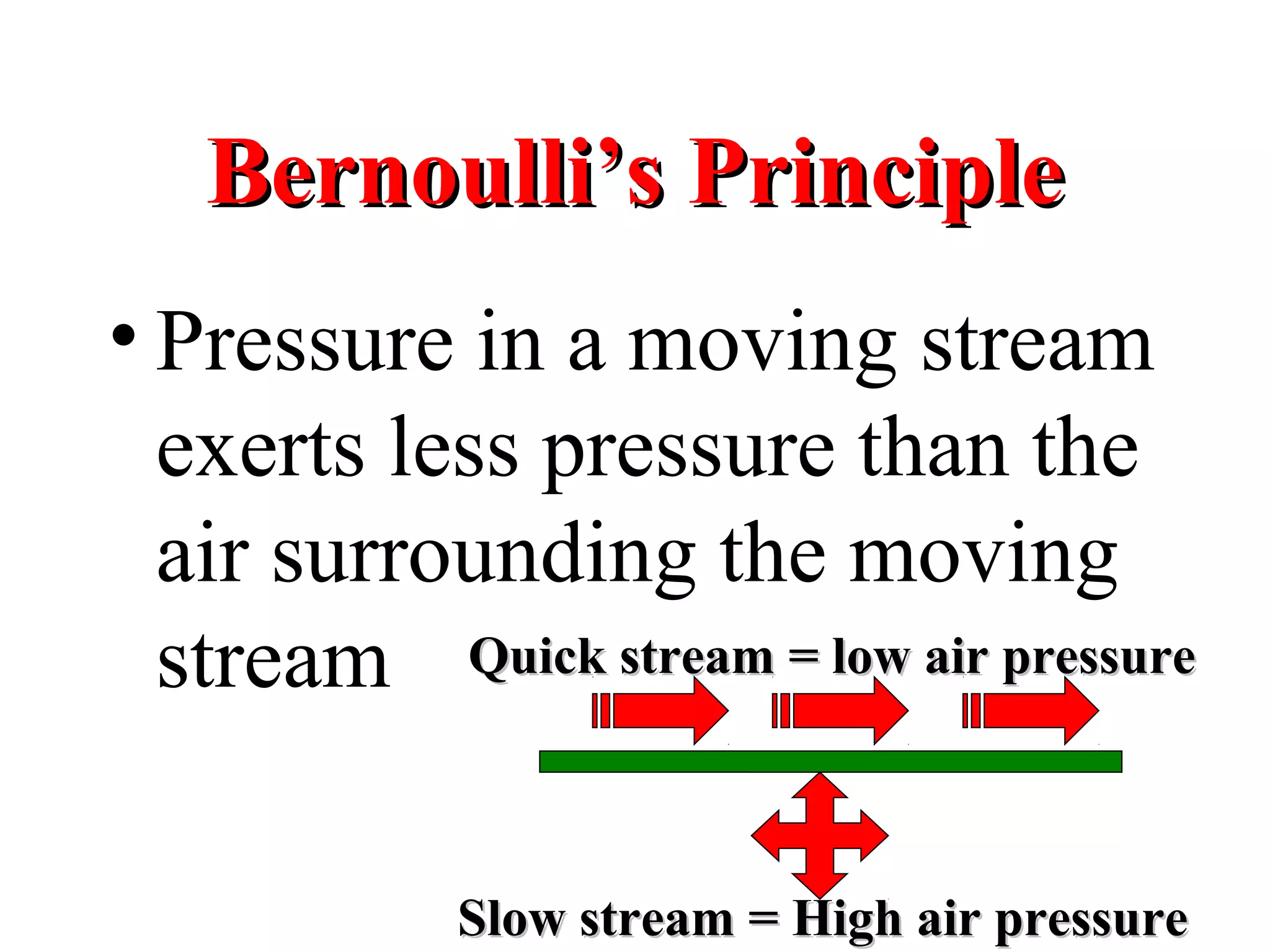 Bernoulli’s PrincipleBernoulli’s Principle
• Pressure in a moving stream
exerts less pressure than the
air surrounding the moving
stream Quick stream = low air pressureQuick stream = low air pressure
Slow stream = High air pressureSlow stream = High air pressure
 