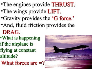 •The engines provideThe engines provide THRUST.THRUST.
•The wings provideThe wings provide LIFT.LIFT.
•Gravity provides theGravity provides the ‘G force.’‘G force.’
•And, fluid friction provides theAnd, fluid friction provides the
DRAG.DRAG.
•What is happeningWhat is happening
if the airplane isif the airplane is
flying at constantflying at constant
altitude?altitude?
What forces are =?What forces are =?
 