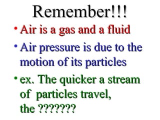 Remember!!!Remember!!!
• Air is a gas and a fluidAir is a gas and a fluid
• Air pressure is due to theAir pressure is due to the
motion of its particlesmotion of its particles
• ex. The quicker a streamex. The quicker a stream
of particles travel,of particles travel,
the ???????the ???????
 