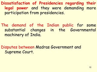 Dissatisfaction of Presidencies regarding their
legal power and they were demanding more
participation from presidencies.
The demand of the Indian public for some
substantial changes in the Governmental
machinery of India.
Disputes between Madras Government and
Supreme Court.
10
 