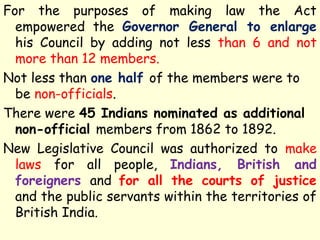 For the purposes of making law the Act
empowered the Governor General to enlarge
his Council by adding not less than 6 and not
more than 12 members.
Not less than one half of the members were to
be non-officials.
There were 45 Indians nominated as additional
non-official members from 1862 to 1892.
New Legislative Council was authorized to make
laws for all people, Indians, British and
foreigners and for all the courts of justice
and the public servants within the territories of
British India.
 