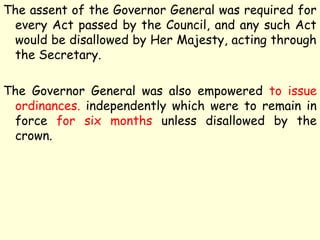 The assent of the Governor General was required for
every Act passed by the Council, and any such Act
would be disallowed by Her Majesty, acting through
the Secretary.
The Governor General was also empowered to issue
ordinances. independently which were to remain in
force for six months unless disallowed by the
crown.
 