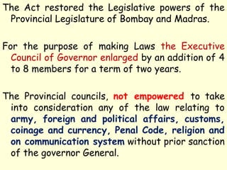 The Act restored the Legislative powers of the
Provincial Legislature of Bombay and Madras.
For the purpose of making Laws the Executive
Council of Governor enlarged by an addition of 4
to 8 members for a term of two years.
The Provincial councils, not empowered to take
into consideration any of the law relating to
army, foreign and political affairs, customs,
coinage and currency, Penal Code, religion and
on communication system without prior sanction
of the governor General.
 
