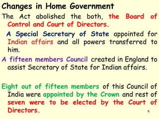 Changes in Home Government
The Act abolished the both, the Board of
Control and Court of Directors.
A Special Secretary of State appointed for
Indian affairs and all powers transferred to
him.
A fifteen members Council created in England to
assist Secretary of State for Indian affairs.
Eight out of fifteen members of this Council of
India were appointed by the Crown and rest of
seven were to be elected by the Court of
Directors. 6
 