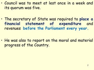 • Council was to meet at lest once in a week and
its quorum was five.
• The secretary of State was required to place a
financial statement of expenditure and
revenues before the Parliament every year.
• He was also to report on the moral and material
progress of the Country.
7
 