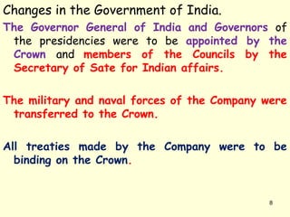 Changes in the Government of India.
The Governor General of India and Governors of
the presidencies were to be appointed by the
Crown and members of the Councils by the
Secretary of Sate for Indian affairs.
The military and naval forces of the Company were
transferred to the Crown.
All treaties made by the Company were to be
binding on the Crown.
8
 
