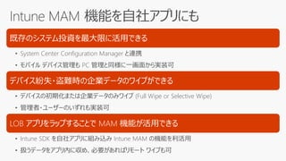 既存のシステム投資を最大限に活用できる
• System Center Configuration Manager と連携
• モバイル デバイス管理も PC 管理と同様に一画面から実装可
デバイス紛失・盗難時の企業データのワイプができる
• デバイスの初期化または企業データのみワイプ (Full Wipe or Selective Wipe)
• 管理者・ユーザーのいずれも実装可
LOB アプリをラップすることで MAM 機能が活用できる
• Intune SDK を自社アプリに組み込み Intune MAM の機能を利活用
• 扱うデータをアプリ内に収め、必要があればリモート ワイプも可
 