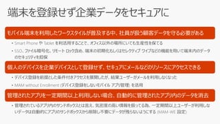モバイル端末を利用したワークスタイルが普及する中、社員が扱う顧客データを守る必要がある
• Smart Phone や Tablet を利活用することで、オフィス以外の場所にいても生産性を保てる
• SSO、ファイル暗号化、リモート ロック含め、端末の初期化もしくはセレクティブ ワイプなどの機能を用いて端末内のデータ
のセキュリティを担保
個人のデバイスを企業デバイスとして登録せず、セキュアにメールなどのリソースにアクセスできる
• デバイス登録を前提とした条件付きアクセスを展開したが、結果ユーザーがメールを利用しなくなった
• MAM without Enrollment (デバイス登録をしないモバイル アプリ管理) を活用
管理されたアプリを一定期間以上利用しない場合、自動的に管理されたアプリ内のデータを消去
• 管理されているアプリ内のサンドボックスとは言え、気密度の高い情報を扱ってる為、一定期間以上ユーザーが利用しな
いデータは自動的にアプリのサンドボックスから削除し不要にデータが残らないようにする (MAM-WE 設定)
 