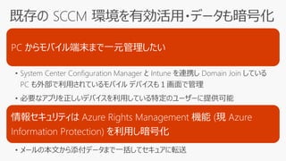 PC からモバイル端末まで一元管理したい
• System Center Configuration Manager と Intune を連携し Domain Join している
PC も外部で利用されているモバイル デバイスも１画面で管理
• 必要なアプリを正しいデバイスを利用している特定のユーザーに提供可能
情報セキュリティは Azure Rights Management 機能 (現 Azure
Information Protection) を利用し暗号化
• メールの本文から添付データまで一括してセキュアに転送
 