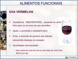 ALIMENTOS FUNCIONAIS
UVA VERMELHA
 Substância: RESVERATROL - presente no vinho
tinto seco ou no suco de uva vermelha;
 Ajuda a aumentar o colesterol bom;
 Evita o acúmulo de gordura nas artérias,
prevenindo doenças do coração;
 Quantidade recomendada :
• dois copos de suco de uva ou uma taça de vinho tinto
SECO por dia.
 