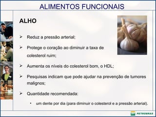 ALIMENTOS FUNCIONAIS
ALHO
 Reduz a pressão arterial;
 Protege o coração ao diminuir a taxa de
colesterol ruim;
 Aumenta os níveis do colesterol bom, o HDL;
 Pesquisas indicam que pode ajudar na prevenção de tumores
malignos;
 Quantidade recomendada:
• um dente por dia (para diminuir o colesterol e a pressão arterial).
 