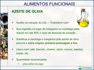 ALIMENTOS FUNCIONAIS
AZEITE DE OLIVA
 Auxilia na redução do LDL – “Colesterol ruim”;
 Sua ingestão no lugar de margarina ou manteiga pode
reduzir em até 40% o risco de doenças do coração;
 Substitua a manteiga e margarina pelo azeite de oliva,
procure o extra virgem, primeira prensagem a frio;
 Use-o com: pão, biscoito, inhame, aipim, cuscuz, saladas,
sopas, etc;
 Quantidade recomendada:
• uma colher de sopa
 