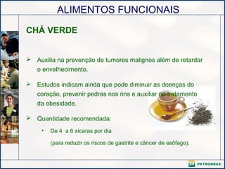 ALIMENTOS FUNCIONAIS
CHÁ VERDE
 Auxilia na prevenção de tumores malignos além de retardar
o envelhecimento.
 Estudos indicam ainda que pode diminuir as doenças do
coração, prevenir pedras nos rins e auxiliar no tratamento
da obesidade.
 Quantidade recomendada:
• De 4 a 6 xícaras por dia
(para reduzir os riscos de gastrite e câncer de esôfago).
 