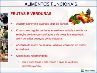 ALIMENTOS FUNCIONAIS
FRUTAS E VERDURAS
 Ajudam a prevenir diversos tipos de câncer.
 O consumo regular de frutas e verduras variadas auxilia na
redução de doenças cardíacas e da pressão sanguínea,
além de evitar doenças como catarata.
 4ª causa de morte no mundo - o baixo consumo de frutas
e verduras.
 Quantidade recomendada:
• três a cinco frutas e pelo menos 3 tipos de verduras
diferentes por dia .
 