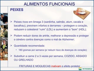 ALIMENTOS FUNCIONAIS
PEIXES
 Peixes ricos em ômega 3 (sardinha, salmão, atum, cavala e
bacalhau), previnem infartos e derrames – protegem o coração,
reduzem o colesterol “ruim” (LDL) e aumentam o “bom” (HDL);
 Podem reduzir dores de artrite, melhorar a depressão e proteger
o cérebro contra doenças como o mal de Alzheimer;
 Quantidade recomendada:
• 180 gramas por semana (p/ reduzir risco de doenças do coração);
 Substituir a carne 2 a 3 vezes por semana, COZIDO, ASSADO
OU GRELHADO
FRITURAS E MOQUECAS inativam o efeito protetor
 