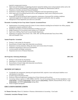 required to manage grant resources.
• Supervision and maintenance of supporting documents required by funding sources and government entities such as the
Agency for Persons with Disabilities (APD) and Agency for Health Care Administration (AHCA).
• Preparation of monthly and annual Financial Statements
• Preparation of Agency Budget and Forecasting of Obligations and Cash requirements per grant.
• Direct supervision of accounting functions such as cash management, funds control, billing and accounts
payable/receivable.
• Responsible for payroll and payroll reports preparation, maintenance of personnel files including compliance
requirement paperwork for employment, performance management and benefits, labor law updates.
• Management of fiscal department year-end review and audits.
Hernandez Accounting Services Corp.-Senior Corporate Accountant/Owner 1995 -2010
• Implementation of accounting systems for clients of various industries including but not limited to law offices, property
management companies and doctor's offices.
• Preparation and analysis of Financial Statements according to G.A.A.P.
• Budget Preparation for Government Grants totaling over $ 3,000.000.
• Supervision of Billing, Payroll and Accounts Payable Departments.
• Preparation of Corporate Taxes (Forms 1120, 1120S, 1065 and 990) and Individual Taxes (Form 1040);
Sales and Intangible Taxes.
Summa Properties- Accountant 1993 -1995
• Posting of cash receipts for all properties
• Reconciliation of tenant's ledger after doing bank reconciliations
• Preparation of closing statements, billing, late notices and eviction notices for tenants .
• Preparation and payment of sales tax for all properties.
• Accounts payable and Budget maintenance.
• Preparation and review of Financial Statements.
SES Properties- Full charge Bookkeeper 1989 -1992
• Posting of cash receipts for all properties.
• Maintenance of Accounts Payable and Receivable.
• Reconciliation of tenant's ledger after doing bank reconciliations.
• Preparation of sales tax reports.
SIGNIFICANT SKILLS
• Considerable time management, planning and organizational skills, requisite to meet multi-project deadlines on an
individualized or team basis.
• Excellent logical and analytical skills.
• Proficient in Microsoft applications including Excel, Word, Outlook and PowerPoint.
• Accounting software expertise in AMSI, BPIES, ACCPAC, Tax and Accounting Software (TAAS), QuickBooks, Yardi
(prop.manag.), TenantPro (prop.manag.), Skyline Systems (prop.manag.), SaberPro, BusinessWorks, PCLaw, Avgar
(prop.manag.) and TOPS ( prop.manag.) among others.
• Fluent in English and Spanish.
EDUCATION/CERTIFICATIONS
St. Thomas University, Miami, FL, Bachelor of Business Administration in Accounting – Cum Laude 1993
Community Association Manager License
 