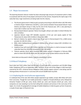 Telecom Industry


1.9 Major Investments

The booming domestic telecom market has been attracting huge amounts of investment which is likely
to accelerate with the entry of new players and launch of new services. Buoyed by the rapid surge in the
subscriber base, huge investments are being made into this industry.

       The Russian government is likely to pick up equity amounting to US$ 670 million-US$ 700 million
        in Sistema Shyam TeleServices Ltd (SSTL), a joint venture between Russia-based telecom major
        Sistema and Shyam Group in India, by the end of this financial year. SSTL is also planning to
        invest US$ 5.5 billion over the next 5 years in India.
       Norway-based telecom operator Telenor has bought a 60 per cent stake in Unitech Wireless for
        US$ 1.23 billion.
       Japanese telecom major NTT DoCoMo acquired a 27.31 per cent equity capital of Tata
        Teleservices for about US$ 2.6 billion in November 2008.
       Bahrain's Batelco has signed a deal to buy 49 per cent in Chennai-based S-Tel, a GSM service
        provider, for US$ 225 million.
       BSNL, India's leading telecom company in revenue terms, will put in about US$ 1.16 billion in its
        WiMax project.
       Vodafone Essar will invest US$ 6 billion over the next three years in a bid to increase its mobile
        subscriber base from 40 million at present to over 100 million.
       Telecom operator Aircel, which launched GSM mobile services in Bangalore in February 2009,
        plans to invest US$ 220.58 million over the next year to set up base stations across the state.

    Some deals are discussed in detail in industry consolidation section.

1.10 Rural Telephony

Rural India had 76.65 million fixed and Wireless in Local Loop (WLL) connections and 551,064 Village
Public Telephones (VPT) as on September 2008. Therefore, 92 per cent of the villages in India have been
covered by the VPTs. Universal Service Obligation (USO) subsidy support scheme is also being used for
sharing wireless infrastructure in rural areas with around 18,000 towers by 2010.

1.11 Exploring the rural telecom opportunity
It is believed that of the next 250 million people expected to go mobile; at least 100 million will come
from rural areas. Though the rural mobile penetration is highest in Punjab (20.69 per cent), followed by
Himachal Pradesh (17.09 per cent), Kerala (10.63 per cent) and Haryana (10.20 per cent), most
companies are now sweating it out by hard selling their products and services in the rural areas of the
region. As a result, the geographical coverage of mobile telephony in India has gone up from 13 percent,
a couple of years ago, to 39 percent now.




Anjana, Prachi, Puneet, Sandeep                                                                        13
 