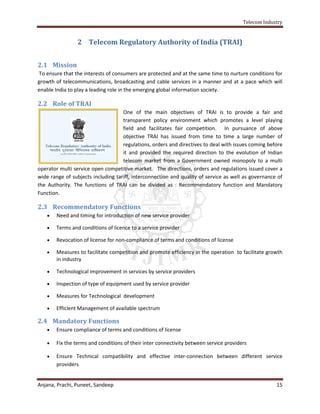 Telecom Industry


                2 Telecom Regulatory Authority of India (TRAI)


2.1 Mission
To ensure that the interests of consumers are protected and at the same time to nurture conditions for
growth of telecommunications, broadcasting and cable services in a manner and at a pace which will
enable India to play a leading role in the emerging global information society.

2.2 Role of TRAI
                                    One of the main objectives of TRAI is to provide a fair and
                                    transparent policy environment which promotes a level playing
                                    field and facilitates fair competition. In pursuance of above
                                    objective TRAI has issued from time to time a large number of
                                    regulations, orders and directives to deal with issues coming before
                                    it and provided the required direction to the evolution of Indian
                                    telecom market from a Government owned monopoly to a multi
operator multi service open competitive market. The directions, orders and regulations issued cover a
wide range of subjects including tariff, interconnection and quality of service as well as governance of
the Authority. The functions of TRAI can be divided as : Recommendatory function and Mandatory
Function.

2.3 Recommendatory Functions
      Need and timing for introduction of new service provider

      Terms and conditions of licence to a service provider

      Revocation of license for non-compliance of terms and conditions of license

      Measures to facilitate competition and promote efficiency in the operation to facilitate growth
       in industry

      Technological improvement in services by service providers

      Inspection of type of equipment used by service provider

      Measures for Technological development

      Efficient Management of available spectrum

2.4 Mandatory Functions
      Ensure compliance of terms and conditions of license

      Fix the terms and conditions of their inter connectivity between service providers

      Ensure Technical compatibility and effective inter-connection between different service
       providers


Anjana, Prachi, Puneet, Sandeep                                                                      15
 