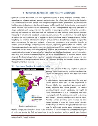 Telecom Industry


               3 Spectrum Auctions in India Vis-à-vis Worldwide

Spectrum auctions have been used with significant success in many developed countries. From a
regulatory and policy perspective, spectrum auctions ensure the efficient use of spectrum by allocating
it to those entities that value it most, while also generating revenues for governments. But auctions may
lead to unexpected outcomes due to unanticipated problems with their design leading to unexpected
bidder behavior such as collusion and over-bidding. The key challenge before regulatory agencies is to
design auctions in such a way as to meet the objective of fostering competition while at the same time
ensuring that bidders can effectively use the spectrum for their business. With private initiatives
increasing in telecom and broadcast service provision, demand for spectrum has increased. Digital
technology has increased the scope of applications and created new areas of service provision. Cellular
telephony and wireless Internet are examples of such services. Despite technological changes that
reduce the demand for spectrum, availability of spectrum continues to be a constraint. In order to
allocate spectrum amongst competing service providers, regulatory agencies often use auctions. From
the regulatory and policy perspective, spectrum auctions ensure efficient usage by allocating it to those
entities that value it most, while also generating revenues for governments. But auctions may lead to
unexpected outcomes as, for example, when regulatory agencies have inadequate market information,
there may be a mismatch between expected and actual bidder behavior, or auctions may be poorly
designed. The key challenge before regulatory agencies is to design auctions in such a way as to meet
the objective of fostering competition while at the same time ensuring that bidders can effectively use
the spectrum for their business.

3.1 Spectrum Auction Scenario in India
                                                While India was one of the early adopters of spectrum
                                                auctions, its success in service provision has been low.
                                                Despite this early start, services have been slow to roll
                                                out.

                                                 In India, telecom licences were auctioned for basic and
                                                 cellular services from 1991 by the Department of
                                                 Telecom (DoT), the incumbent government policy
                                                 maker, regulator and service provider. For service
                                                 provision, the entire country was divided into roughly 20
                                                 circles, categorized as A, B, or C depending upon their
                                                 revenue potential. The circles were mostly co-terminus
                                                 with the DoT’s administrative boundaries and the states.
                                                 Potential service providers were required to seek
                                                 foreign partners, as it was felt that no Indian company
                                                 had the requisite financial strength and technical know
           Source: www.telenor.com
                                                 how. For all licenses, bidding was a two-stage process,
the first being a pre-qualification based on the evaluation of financial net worth (linked to the category
of circle and service bid for) and experience in service provision and the second stage involved

Anjana, Prachi, Puneet, Sandeep                                                                        17
 