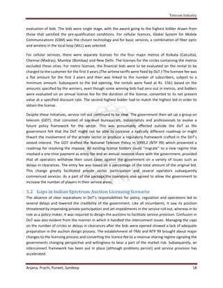 Telecom Industry


evaluation of bids. The bids were single stage, with the award going to the highest bidder drawn from
those that satisfied the pre-qualification conditions. For cellular licences, Global System for Mobile
Communications (GSM) was the chosen technology and for basic services, a combination of fiber optic
and wireless in the local loop (WLL) was selected.

For cellular services, there were separate licenses for the four major metros of Kolkata (Calcutta),
Chennai (Madras), Mumbai (Bombay) and New Delhi. The licenses for the circles containing the metros
excluded these cities. For metro licenses, the financial bids were to be evaluated on the rental to be
charged to the customer for the first 3 years.(The airtime tariffs were fixed by DoT.) The licensee fee was
a flat amount for the first 3 years and then was linked to the number of subscribers, subject to a
minimum amount. Subsequent to the bid opening, the rentals were fixed at Rs. 1561 based on the
amounts specified by the winners, even though some winning bids had zero out in metros, and bidders
were evaluated on an annual license fee for the duration of the license, converted to its net present
value at a specified discount rate. The second highest bidder had to match the highest bid in order to
obtain the license.

Despite these initiatives, service roll out continued to be slow. The government then set up a group on
telecom (GOT), that consisted of top-level bureaucrats, industrialists and professionals to evolve a
future policy framework for the sector. This was presumably effected outside the DoT as the
government felt that the DoT might not be able to conceive a radically different roadmap or might
thwart the involvement of the private sector or produce a regulatory framework crafted in the DoT’s
vested interest. The GOT drafted the National Telecom Policy in 1999,2 (NTP 99) which presented a
roadmap for resolving the impasse. All existing license holders could ‘‘migrate’’ to a new regime that
involved a one time payment as entry fee and an annual revenue share with the government, provided
that all operators withdrew their court cases against the government on a variety of issues such as
delays in clearances. The entry fee was based on a percentage of the total amount of the original bid.
This change greatly facilitated private sector participation and several operators subsequently
commenced services. As a part of the package,the operators also agreed to allow the government to
increase the number of players in their service areas.

3.2 Gaps in Indian Spectrum Auction Licensing Scenario
The absence of clear separations in DoT’s responsibilities for policy, regulation and operations led to
several delays and lowered the credibility of the government. Like all incumbents, it saw its position
threatened by impending private participation and set impediments in the service roll out, whereas in its
role as a policy maker, it was required to design the auctions to facilitate service provision. Confusion in
DoT was also evident from the manner in which it handled the interconnect issues. Managing the caps
on the number of circles or delays in clearances after the bids were opened showed a lack of adequate
preparation in the auction design process. The establishment of TRAI and NTP 99 brought about major
changes to the licensing process and converting the licence fee to a revenue sharing regime signaling the
governments changing perspective and willingness to bear a part of the market risk. Subsequently, an
interconnect framework has been put in place (although problems persist) and service provision has
accelerated.


Anjana, Prachi, Puneet, Sandeep                                                                          18
 