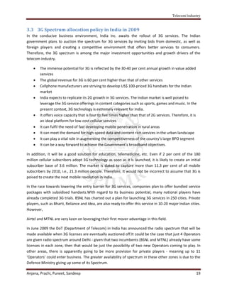 Telecom Industry


3.3 3G Spectrum allocation policy in India in 2009
In the conducive business environment, India Inc. awaits the rollout of 3G services. The Indian
government plans to auction the spectrum for 3G services by inviting bids from domestic, as well as
foreign players and creating a competitive environment that offers better services to consumers.
Therefore, the 3G spectrum is among the major investment opportunities and growth drivers of the
telecom industry.

       The immense potential for 3G is reflected by the 30-40 per cent annual growth in value added
        services
       The global revenue for 3G is 60 per cent higher than that of other services
       Cellphone manufacturers are striving to develop US$ 100-priced 3G handsets for the Indian
        market
       India expects to replicate its 2G growth in 3G services. The Indian market is well poised to
        leverage the 3G service offerings in content categories such as sports, games and music. In the
        present context, 3G technology is extremely relevant for India.
       It offers voice capacity that is four to five times higher than that of 2G services. Therefore, it is
        an ideal platform for low-cost cellular services
       It can fulfil the need of fast developing mobile penetration in rural areas
       It can meet the demand for high-speed data and content rich services in the urban landscape
       It can play a vital role in augmenting the competitiveness of the country’s large BPO segment
       It can be a way forward to achieve the Government’s broadband objectives.

In addition, it will be a good solution for education, telemedicine, etc. Even if 2 per cent of the 180
million cellular subscribers adopt 3G technology as soon as it is launched, it is likely to create an initial
subscriber base of 3.6 million. The market is slated to capture more than 11.3 per cent of all mobile
subscribers by 2010, i.e., 21.3 million people. Therefore, it would not be incorrect to assume that 3G is
poised to create the next mobile revolution in India.

In the race towards lowering the entry barrier for 3G services, companies plan to offer bundled service
packages with subsidised handsets.With regard to its business potential, many national players have
already completed 3G trials. BSNL has charted out a plan for launching 3G services in 250 cities. Private
players, such as Bharti, Reliance and Idea, are also ready to offer this service in 10-20 major Indian cities.
However,

Airtel and MTNL are very keen on leveraging their first mover advantage in this field.

In June 2009 the DoT (Department of Telecom) in India has announced the radio spectrum that will be
made available when 3G licenses are eventually auctioned off.It could be the case that just 4 Operators
are given radio spectrum around Delhi - given that two incumbents (BSNL and MTNL) already have some
licenses in each zone, then that would be just the possibility of two new Operators coming to play. In
other areas, there is apparently going to be more provision for private players - meaning up to 11
‘Operators’ could enter business. The greater availability of spectrum in these other zones is due to the
Defence Ministry giving up some of its Spectrum.

Anjana, Prachi, Puneet, Sandeep                                                                             19
 