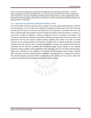 Telecom Industry


There is still much to-ing and fro-ing to be done though over the 3G licenses themselves - currently
there are disputes over how many Operators can exist per zone, and whether the relevant spectrum is
sold in tranches, or in one go. Hopefully something will be resolved soon, as India is beginning to really
lag behind in 3G technologies, particularly as many other countries are already at HSPA (3.5G) level, and
going to HSPA+ (3.75G) soon.

3.4 Comparison-Spectrum Allocation Policy in UK
The UK 3G auction took the necessary steps to design the auction appropriately,keeping in mind the
past discrepencies. In the UK, there were already four established mobile players that had 2G licenses
covering nearly 97 percent of the area and 90 percent of the population. Incumbents who won a 3G
license, could provide roaming services over the existing 2G network to new 3G customers. In contrast, a
new entrant needed to establish a roaming arrangement with the incumbent 2G providers. The
incumbents could thwart competition by denying or delaying roaming facilities to the new entrants. The
government felt that new entrants needed certainty regarding their ability to be able to provide
roaming over the existing networks and, therefore, mandated that incumbents would have to provide
roaming to the new entrants. Such a mandate necessitated a change in the existing licenses that was
undertaken for the dominant providers. The incumbents sought several changes to the originally
proposed roaming conditions which would be to their advantage. The FCC, the Radio Communications
Agency that conducted the 3G auctions in UK and Oftel (the UK regulator) went through a detailed
public discussion involving industry, academia and other interested parties in designing the auctions.
This allowed regulatory agencies in these countries to auction spectrum for all services rather than
having to choose allocation mechanisms separately for various services.




Anjana, Prachi, Puneet, Sandeep                                                                         20
 