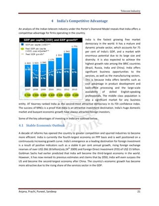 Telecom Industry


                            4 India’s Competitive Advantage

An analysis of the Indian telecom industry under the Porter’s Diamond Model reveals that India offers a
competitive advantage for firms operating in the country.

                                                          India is the fastest growing free market
                                                          democracy in the world. It has a mature and
                                                          dynamic private sector, which accounts for 75
                                                          per cent of India’s GDP, and a market with
                                                          enormous potential due to its large size and
                                                          diversity. It is also expected to achieve the
                                                          highest growth rate among the BRIC countries
                                                          (Brazil, Russia, India and China). India offers
                                                          significant business opportunities to the
                                                          services, as well as the manufacturing sectors.
                                                          This is because India offers benefits such as
                                                          cost advantage in product development and
                                                          back-office processing and the large-scale
                                                          availability    of    skilled  English-speaking
                                                          professionals. The middle class population is
                                                          also a significant market for any business
entity. AT Kearney ranked India as the second-most attractive democracy in its FDI confidence index.
The success of MNCs is a proof that India is an attractive investment destination. India’s huge domestic
market and buoyant economic growth have always attracted foreign investors.

Some of the key advantages of investing in India are outlined below.

4.1 Stable Economic Outlook

A decade of reforms has opened the country to greater competition and spurred industries to become
more efficient. India is currently the fourth-largest economy on PPP basis and is well positioned on a
continuously increasing growth curve. India’s emergence as a leading destination for foreign investment
is a result of positive indicators such as a stable 6 per cent annual growth, rising foreign exchange
reserves of over US$ 266.18 billion(July 24th 2009) and Foreign Direct Investment (FDI) of US$ 15 billion.
Goldman Sachs had earlier predicted that India will become the third-largest economy in the world.
However, it has now revised its previous estimates and claims that by 2050, India will even surpass the
US and become the second-largest economy after China. The country’s economic growth has become
more attractive due to the rising share of the services sector in the GDP.




Anjana, Prachi, Puneet, Sandeep                                                                        21
 