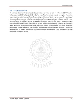 Telecom Industry


4.4 Low Labour Cost
CII estimates that manufactured product outsourcing accounted for US$ 10 billion in 2007. The value
will escalate to US$ 50 billion by 2015. India has one of the lowest labour costs among the developing
countries, which is the foremost factor for attracting multinational giants in every sector. The Ministry of
Commerce, Government of India, has estimated that off shoring operations to India can provide a cost
benefit of up to 40 to 60 per cent, as compared to developed countries. The country has also emerged
as a major R&D hub with more than hundred Fortune 500 companies based in India. An apt example is
Nokia, which has set up its manufacturing operations in India considering the long term sustainable
demand for mobile telephony. The company believes that this initiative will help the company in
reducing time to market and respond better to customer requirements. It has pumped in US$ 150
million into its Chennai facility.




Anjana, Prachi, Puneet, Sandeep                                                                          23
 