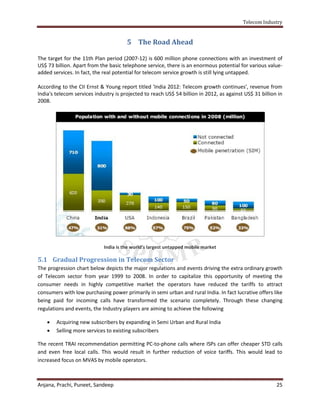 Telecom Industry


                                       5 The Road Ahead

The target for the 11th Plan period (2007-12) is 600 million phone connections with an investment of
US$ 73 billion. Apart from the basic telephone service, there is an enormous potential for various value-
added services. In fact, the real potential for telecom service growth is still lying untapped.

According to the CII Ernst & Young report titled 'India 2012: Telecom growth continues', revenue from
India's telecom services industry is projected to reach US$ 54 billion in 2012, as against US$ 31 billion in
2008.




                             India is the world’s largest untapped mobile market

5.1 Gradual Progression in Telecom Sector
The progression chart below depicts the major regulations and events driving the extra ordinary growth
of Telecom sector from year 1999 to 2008. In order to capitalize this opportunity of meeting the
consumer needs in highly competitive market the operators have reduced the tariffs to attract
consumers with low purchasing power primarily in semi urban and rural India. In fact lucrative offers like
being paid for incoming calls have transformed the scenario completely. Through these changing
regulations and events, the Industry players are aiming to achieve the following

       Acquiring new subscribers by expanding in Semi Urban and Rural India
       Selling more services to existing subscribers

The recent TRAI recommendation permitting PC-to-phone calls where ISPs can offer cheaper STD calls
and even free local calls. This would result in further reduction of voice tariffs. This would lead to
increased focus on MVAS by mobile operators.



Anjana, Prachi, Puneet, Sandeep                                                                          25
 
