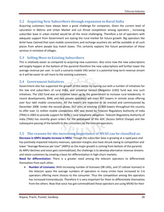 Telecom Industry


5.2 Acquiring New Subscribers through expansion in Rural India
Acquiring customers have always been a great challenge for companies. Given the current level of
saturation in Metros and Urban Market and cut throat competition among operators , increasing
subscriber base in urban market would be all the more challenging. Therefore a lot of operators with
adequate support from Government are eyeing the rural market for future growth. Big operators like
Airtel have claimed that soon mobile connections and recharge vouchers etc will be available at all such
places from where people buy match boxes. This certainly explains the future penetration of these
services in remotest of villages.

5.3 Selling More to Existing Subscribers
This is relatively easier as compared to acquiring new customers. Also since now the new subscriptions
will largely happen at the bottom of the pyramid therefore the new subscriptions will further lower the
average revenue per user. In such a scenario mobile VAS sector is a potential long-term revenue stream
as it will be easier to sell more to the existing customers.

5.4 Government Initiatives
Government also has supported the growth of this sector by coming out with a number of initiatives for
the low end subscribers of rural India, and Universal Service Obligation (USO) fund was one such
initiatives. The USO fund was an initiative taken up by the government to increase rural teledensity. In
recent developments, BSNL and two private operators will erect 427 towers in remote areas offering
over four lakh mobile connections. All the towers are expected to be erected and commissioned by
December 2008. Under the second phase, DoT aims at erecting 11,000 towers throughout the country
to offer over 11 million mobile connections ADC was levied by Telecom Regulatory Authority of India
(TRAI) in 2003 to provide support for BSNL's rural telephone obligation. Telecom Regulatory Authority of
India (TRAI) has recently given orders for the withdrawal of the ADC (Access Deficit Charge) and the
subsequent passing of the benefit to the consumers by the telecom operators.


5.5 The reasons for the increasing importance of MVAS can be classified as:
Decrease in ARPU despite increase in MOU: Though the subscriber base is growing at a rapid pace and
has positively impacted industry revenues, operator margins also have shrunk owing to competition and
lower “Average Revenue per User” (ARPU) as the major growth is coming from bottom of the pyramid.
As ARPU declines and voice gets commoditized, the challenge is to develop alternative revenue streams
and retain customers by creating a basis for differentiation in high-churn markets.
Need for differentiation: There is a greater need among the telecom operators to differentiate
themselves from each other.
     Number of Licensees: With increasing number of licensees (98 UASL, and 37 cellular licenses) in
        the telecom space the average numbers of operators in many circles have increased to 5-6
        operators offering more choices to the consumer. Thus the competition among the operators
        has increased tremendously. Therefore it is very important for them to differentiate themselves
        from the others. Now that voice has got commoditized these operators are using MVAS for their



Anjana, Prachi, Puneet, Sandeep                                                                      26
 