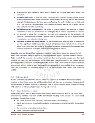 Telecom Industry


       differentiation and marketing these services heavily for creating awareness among the
        consumers.
       Decreasing Call Rates: In order to attract consumers with relatively low purchasing powers
        primarily from Semi Urban and Rural India the operators have drastically reduced the call rates
        making it affordable to even the lower segment of society. The tariff in India is one of the lowest
        at Rs.1 per minute as compared to the tariff in developed nations like USA and UK where the call
        rates are Rs.13 and Rs7-8 respectively.
       3G bidders who are non operators: The arrival of new technologies will give rise to greater
        competition as many non operators are also bidding for the 3G licenses. Department of Telecom
       has planned to allow five 3G operators in each circle depending on the availability of
        spectrum.Therefore there would be a greater need to differentiate one self in order to attract
        new customers and retain the existing ones.
       Saturation in Metro and Urban Market: The metro/urban areas offer high level of penetration
        and have significant mobile subscribers. In such a highly saturated market with the entry of
        MVNO’s the competition will get fierce. Therefore capitalizing on value added services will give
        operators opportunity to increase ARPU by providing premium services.

Increasing need and demand from consumers: In addition to the above supply side reasons the ‘pull
effect’ from consumers asking for more than just basic telephony is also a key driver for MVAS services.
Today most of the consumers are seeking more from their communication device apart from just
mobility and desire to stay connected. As we have seen, Telecommunication has moved beyond
providing just basic voice calls. The mobile phone has evolved from a mere communication device to an
access mode with an ability to tap a plethora of information and services available in the ecosystem.
This is the reason why it is now being referred to as the ‘fourth screen’, after Cinema halls, Television
and PC.



5.6 Defining VAS
But the fundamental question that remains is how VAS is defined. A clear MVAS definition is not only
required to clear the air among the MVAS providers but it will also have an impact on the dynamics of
the Value chain. A detailed definition of VAS might have an impact on the licensing issues surrounding
VAS. Let’s look at different VAS definitions floating in the market.

5.6.1 Basic definition of a VAS
Value Added Service (VAS) in telecommunication industry refers to non-core services, the core or basic
services being standard voice calls and fax transmission including bearer services. The value added
services are characterized as under:-
     Not a form of core or basic service but adds value in total service offering.
     Stands alone in terms of profitability and also stimulates incremental demand for core or basic
        services
     Can sometimes be provided as stand alone.
     Do not cannibalize core or basic service.

Anjana, Prachi, Puneet, Sandeep                                                                         27
 