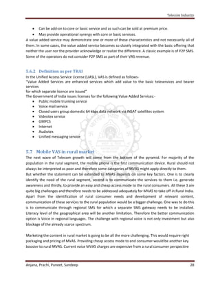 Telecom Industry


     Can be add-on to core or basic service and as such can be sold at premium price.
     May provide operational synergy with core or basic services.
A value added service may demonstrate one or more of these characteristics and not necessarily all of
them. In some cases, the value added service becomes so closely integrated with the basic offering that
neither the user nor the provider acknowledge or realize the difference. A classic example is of P2P SMS.
Some of the operators do not consider P2P SMS as part of their VAS revenue.


5.6.2 Definition as per TRAI
In the Unified Access Service License (UASL), VAS is defined as follows-
“Value Added Services are enhanced services which add value to the basic teleservices and bearer
services
for which separate licence are issued”
The Government of India issues licenses for the following Value Added Services:-
      Public mobile trunking service
      Voice mail service
      Closed users group domestic 64 kbps data network via INSAT satellites system
      Videotex service
      GMPCS
      Internet
      Audiotex
      Unified messaging service


5.7 Mobile VAS in rural market
The next wave of Telecom growth will come from the bottom of the pyramid. For majority of the
population in the rural segment, the mobile phone is the first communication device. Rural should not
always be interpreted as poor and therefore some categories of MVAS might apply directly to them.
But whether the statement can be extended to MVAS depends on some key factors. One is to clearly
identify the need of the rural segment, second is to communicate the services to them i.e. generate
awareness and thirdly, to provide an easy and cheap access mode to the rural consumers. All these 3 are
quite big challenges and therefore needs to be addressed adequately for MVAS to take off in Rural India.
Apart from the identification of rural consumer needs and development of relevant content,
communication of these services to the rural population would be a bigger challenge. One way to do this
is to communicate through regional SMS for which a separate SMS gateway needs to be installed.
Literacy level of the geographical area will be another limitation. Therefore the better communication
option is Voice in regional languages. The challenge with regional voice is not only investment but also
blockage of the already scarce spectrum.

Marketing the content in rural market is going to be all the more challenging. This would require right
packaging and pricing of MVAS. Providing cheap access mode to end consumer would be another key
booster to rural MVAS. Current voice MVAS charges are expensive from a rural consumer perspective



Anjana, Prachi, Puneet, Sandeep                                                                           28
 