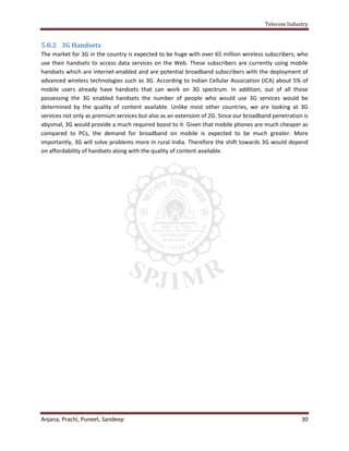 Telecom Industry


5.8.2 3G Handsets
The market for 3G in the country is expected to be huge with over 65 million wireless subscribers, who
use their handsets to access data services on the Web. These subscribers are currently using mobile
handsets which are internet-enabled and are potential broadband subscribers with the deployment of
advanced wireless technologies such as 3G. According to Indian Cellular Association (ICA) about 5% of
mobile users already have handsets that can work on 3G spectrum. In addition, out of all those
possessing the 3G enabled handsets the number of people who would use 3G services would be
determined by the quality of content available. Unlike most other countries, we are looking at 3G
services not only as premium services but also as an extension of 2G. Since our broadband penetration is
abysmal, 3G would provide a much required boost to it. Given that mobile phones are much cheaper as
compared to PCs, the demand for broadband on mobile is expected to be much greater. More
importantly, 3G will solve problems more in rural India. Therefore the shift towards 3G would depend
on affordability of handsets along with the quality of content available.




Anjana, Prachi, Puneet, Sandeep                                                                      30
 