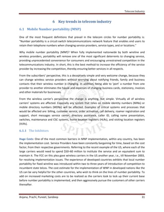 Telecom Industry


                            6 Key trends in telecom industry

6.1 Mobile Number portability (MNP)

One of the most frequent definitions that prevail in the telecom circles for number portability is:
"Number portability is a circuit-switch telecommunications network feature that enables end users to
retain their telephone numbers when changing service providers, service types, and or locations."

Why mobile number portability (MNP)? When fully implemented nationwide by both wireline and
wireless providers, portability will remove one of the most significant deterrents to changing service,
providing unprecedented convenience for consumers and encouraging unrestrained competition in the
telecommunications industry. In short, this is the best method to increase the efficiency of the service
provider by increasing the competition, thereby ensuring better services in all respects.

From the subscribers’ perspective, this is a deceptively simple and very welcome change, because they
can change wireless service providers without worrying about notifying friends, family and business
contacts that their wireless number is changing. In addition, being able to ‘port’ a number from one
provider to another eliminates the hassle and expenses of changing business cards, stationery, invoices
and other materials for businesses.

From the wireless carrier’s perspective the change is anything, but simple. Virtually all of wireless
carriers’ systems are affected. Especially any system that relies on mobile identity numbers (MINs) or
mobile directory numbers (MDNs) will be affected. Examples of critical systems and processes that
would be affected are: billing, customer service, order activation, call delivery, roamer registration and
support, short messages service center, directory assistance, caller ID, calling name presentation,
switches, maintenance and CSC systems, home location registers (HLRs), and visiting location registers
(VLRs).

6.1.1 The Inhibitors

Huge Costs: One of the most common barriers in MNP implementation, within any country, has been
the implementation cost. Service Providers have been constantly bargaining for time, based on the cost
factor, from their respective governments. Referring to the recent example of the US, where each of the
large carriers would need to spend $50–60 million to institute the service and an equivalent sum to
maintain it. The FCC on this plea gave wireless carriers in the US another year, i.e., till November 2003,
for resolving implementation issues. The experience of developed countries exhibits that local number
portability for fixed wireline was introduced within two to three years of introduction of competition to
incumbent state telcos. The cost estimate for the implementation of WNP in developed nations like the
US can be very helpful for the other countries, who wish to think on the lines of number portability. To
add on increased marketing costs are to be realized as the carriers look to lock up their current base
before number portability is implemented, and then aggressively pursue the customers of other carriers
thereafter.



Anjana, Prachi, Puneet, Sandeep                                                                        31
 