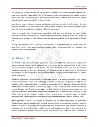 Telecom Industry


The neighboring country Pakistan, the first country in Southeast Asia to introduce MNP in March 2007,
experienced less than 1% portability. One of the reasons for such poor response is the pitiable customer
service and time consuming process during porting the number. Pakistan has over 90 mn cellular
subscribers with approximately 95% of them pre-paid.

According to experts, disaster recovery and business continuity are also critical elements for MNP
providers and hence, it is essential to have a backup center connected over secured redundant leased
lines. This center should also be located on a different seismic area.

There is no doubt that if implemented successfully, MNP can be a big boon for Indian cellular
subscribers. However, considering the overall market dynamics and past experiences, the approach of
the government and gaps in implemetation planning, its success can be strictly questioned in the long
run.

The regulators therefore need to build their fundamentals. To make MNP utilitarian for consumers, the
government needs to have a clear roadmap, strategic policies and should define strict guidelines and
timelines for the service providers.



6.2 Wimax v/s 3G

The WiMAX vs. 3G cellular showdown is poised to become one of the next great market battles in the
telecom industry. Fortunes will be made and lost in this battle, and the user experience of the Internet
will be irreversibly changed in the process. 3G scores for voice; Wimax may lead to increased
broadband penetration. With the Department of Telecommunications gearing up for simultaneous
release of 3G and WiMax spectrum, analysts expect the two emerging wireless technologies to battle it
out for supremacy.

WiMax or Worldwide Interoperability for Microwave Access is a telecom technology that enables
wireless transmission of data. The technology is available as IEEE 802.16D (fixed) and IEEE 802.16E
(mobile). It offers downloads of up to 70 Mbps as compared to the 15 Mbps that 3G provides. Mobile
WiMax offers download speeds of around 20 Mbps. In India, companies like Tata Communications
Internet Services, Intel, Bharat Sanchar Nigam Ltd, Bharti Airtel and Reliance Communications are the
proponents of WiMax. Most of the companies have had beta-runs of the technology. According to a top
official with a service provider, telecom service providers are in various stages of WiMax
implementation. Some companies have commercially launched fixed WiMax services in certain cities.

While opponents of WiMax say currently it cannot be used for mobile applications, the first mobile
WiMax network was introduced in Italy this July. Another reason for the industry pinning its hopes on
WiMax is its ability to increase the broadband penetration. WiMax makes huge sense for companies as
it enables them to provide cheaper mobile internet and broadband services, in turn, increasing the
internet penetration. However, this will adversely impact services like GPRS and e-mail on mobile as



Anjana, Prachi, Puneet, Sandeep                                                                      33
 