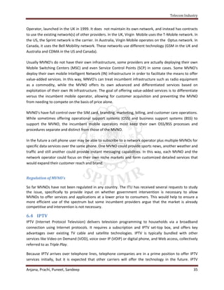 Telecom Industry


Operator, launched in the UK in 1999. It does not maintain its own network, and instead has contracts
to use the existing network(s) of other providers. In the UK, Virgin Mobile uses the T-Mobile network. In
the US, the Sprint network is the carrier. In Australia, Virgin Mobile operates on the Optus network. In
Canada, it uses the Bell Mobility network. These networks use different technology (GSM in the UK and
Australia and CDMA in the US and Canada).

Usually MVNO's do not have their own infrastructure, some providers are actually deploying their own
Mobile Switching Centers (MSC) and even Service Control Points (SCP) in some cases. Some MVNO's
deploy their own mobile Intelligent Network (IN) infrastructure in order to facilitate the means to offer
value-added services. In this way, MNVO's can treat incumbent infrastructure such as radio equipment
as a commodity, while the MVNO offers its own advanced and differentiated services based on
exploitation of their own IN infrastructure. The goal of offering value-added services is to differentiate
versus the incumbent mobile operator, allowing for customer acquisition and preventing the MVNO
from needing to compete on the basis of price alone.

MVNO's have full control over the SIM card, branding, marketing, billing, and customer care operations.
While sometimes offering operational support systems (OSS) and business support systems (BSS) to
support the MVNO, the incumbent mobile operators most keep their own OSS/BSS processes and
procedures separate and distinct from those of the MVNO.

In the future a cell phone user may be able to subscribe to a network operator plus multiple MVNOs for
specific data services over the same phone. One MVNO could provide sports news, another weather and
traffic and still another could provide instant messaging capabilities. In this way, each MVNO and the
network operator could focus on their own niche markets and form customized detailed services that
would expand their customer reach and brand.


Regulation of MVNO’s

So far MVNOs have not been regulated in any country. The ITU has received several requests to study
the issue, specifically to provide input on whether government intervention is necessary to allow
MVNOs to offer services and applications at a lower price to consumers. This would help to ensure a
more efficient use of the spectrum but some incumbent providers argue that the market is already
competitive and intervention is not necessary.

6.4 IPTV
IPTV (Internet Protocol Television) delivers television programming to households via a broadband
connection using Internet protocols. It requires a subscription and IPTV set-top box, and offers key
advantages over existing TV cable and satellite technologies. IPTV is typically bundled with other
services like Video on Demand (VOD), voice over IP (VOIP) or digital phone, and Web access, collectively
referred to as Triple Play.

Because IPTV arrives over telephone lines, telephone companies are in a prime position to offer IPTV
services initially, but it is expected that other carriers will offer the technology in the future. IPTV

Anjana, Prachi, Puneet, Sandeep                                                                        35
 
