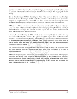 Telecom Industry


promises more efficient streaming than present technologies, and therefore theoretically reduced prices
to operators and subscribers alike. However, it also adds many advantages that may play into market
pricing.

One of the advantages of IPTV is the ability for digital video recorders (DVRs) to record multiple
broadcasts at once. According to Alcatel, one leading provider, it will also be easier to find favorite
programs by using "custom view guides." IPTV even allows for picture-in-picture viewing without the
need for multiple tuners. You can watch one show, while using picture-in-picture to channel surf!

IPTV viewers will have full control over functionality such as rewind, fast-forward, pause, and so on.
Using a cell phone or PDA, a subscriber might even utilize remote programming for IPTV. For example, if
a dinner function runs longer than expected, you don't have to miss your favorite program. Just call
home and remotely set the IPTV box to record it.

However, the real advantage of IPTV is that it uses Internet protocols to provide two-way
communication for interactive television. One application might be in game shows in which the studio
audience is asked to participate by helping a contestant choose between answers. IPTV opens the door
to real-time participation from people watching at home. Another application would be the ability to
turn on multiple angles of an event, such as a touchdown, and watch it from dual angles simultaneously
using picture-in-picture viewing.

One can also receive Web service notifications while watching IPTV for things such as incoming email
and instant messages. If you IPTV is packaged with digital phone, Caller ID might pop up on screen as
your telephone rings.

IPTV is already growing in the international market, with providers in many countries including Japan,
Hong Kong, Italy, France, Spain, Ireland, and the United Kingdom. In the United States SBC, reportedly
purchased a software delivery system for IPTV services from Microsoft in 2004 for $400 million dollars.
Alcatel is working with Microsoft to develop a "global solution" for IPTV services, and Verizon has also
made a deal with Microsoft for IPTV software.




Anjana, Prachi, Puneet, Sandeep                                                                      36
 