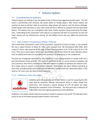 Telecom Industry


                                      7 Industry Updates

7.1 Consolidation in Industry.
Telecom players are looking to tap into global funds to finance their aggressive growth plans. This will
result in partnerships joint ventures and equity sellout to foreign players. New license holders will
continue to look to sell their stake at a premium. New policies will seek to curb this license arbitrage.
Smaller players with operations in only a few circles will find in difficult to compete with the nationwide
players. The industry may see consolidation with these smaller operators being acquired by the larger
ones. “Unbundling of the corporation” will continue as companies will seek f or economies of scale and
lower startup cost by infrastructure sharing. 3G and WiMax license will spur M&A and partnership
activity.

7.1.1 Idea Cellular’s Acquisition of Spice Telecom
There were three transactions as part of this acquisition; acquisition of shares of Spice, a non-compete
fee and a capital infusion of about Rs 7300 crores received from TM International Bhd (TMI). With
respect to shares, Idea acquired 40.8% stake of Spice Communications at Rs 77.30 a share for Rs 2,716
crore. There was a share swap in which Spice shareholders got 49 Idea shares for every 100 Spice shares
held. An additional Rs 544 crore was paid to the promoters of Spice group as 'non-compete fee'.

The deal was strategically important for Idea Cellular as it was looking forward to transfer itself into a
pan-India telecom service provider. The spectrum auctioned by GoI is a scarce resource nowadays and
cost a premium. Also there’s restriction by TRAI with respect to number of operators per telecom circle.
So it makes sense to acquire a small telecom operator. Small players like Spice Telecom operating at
only a few circles(Karnataka and Punjab) will find difficult to compete with the nationwide players in the
long run. So it was a win-win deal for both companies.

7.1.2 Vodafone’s entry into India

                        Vodafone paid a discounted price of $10.9 billion in cash for acquiring the 52%
                        stake held by Hutchison Telecom International (HTIL) in Indian mobile firm
                        Hutch-Essar. HTIL declared a special dividend of 6.75 HK dollars per share
                        following the completion of the formalities. The final price was a reduction of
                        $180 million from the originally agreed price of $11.08 billion.

Vodafone is the largest mobile telecommunications network company in the world. The deal gave them
access to one of the fastest growing mobile markets in the world.




Anjana, Prachi, Puneet, Sandeep                                                                         37
 
