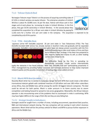 Telecom Industry


7.1.3 Telenor-Unitech Deal

Norwegian Telecom major Telenor is in the process of acquiring controlling stake of
67.25% in Unitech wireless via equity infusion. The enterprise valuation of Unitech
Wirelsss is about Rs 10,900 crore. As per the deal, Telenor will infuse cash in four
stages and at each phase, by increasing its stake in Unitech Wireless. In the first
phase, they got 33.5% ownership in Unitech Wireless. In the second phase they
completed the acquisition for a 49 per cent stake in Unitech Wireless by paying Rs
1,130 crore for a further 15.5 per cent stake in the company. The acquisition is expected to be
completed by end of this quarter.


7.1.4 TTSL – DoCoMo Deal.
Japanese carrier NTT DoCoMo acquired 26 per cent stake in Tata Teleservices (TTSL). The Tata
DoCoMo-branded GSM service has already started in Southern India and gradually will be expanded
nationwide. DoCoMo’s international expansion plans have not always proven successful, with the firm
                                          historically preferring to take small stakes in firms and then
                                          try to influence their strategy. It has been less prepared to
                                          take majority stakes and impose its will, as other leading
                                          carriers have chosen to do.

                                             The difficulties faced by the firm in spreading its
                                             domestically successful i-mode service internationally
typify the obstacles it has faced overseas. With Tata, DoCoMo had said “participating proactively in
TTSL’s management by providing human resources and technical assistance to help realise improved
network quality and the possible introduction of leading-edge, value-added services.”



7.1.5 Bharti-MTN deal (in talks).
Recently Bharti Airtel has re-started its audacious merger bid with MTN that could create a $61-billion
transnational telecom goliath with combined revenues of $20 billion and over 200 million subscribers
across Africa, Asia and Middle East, will be among the world's 10 biggest telecom companies. The deal
could be win-win for both parties. Bharti is under pressure in its home country due to severe
competition and looking forward to spread its risk across geographies. Meanwhile, the African telecom
operator is also encountering some of the problems that its counterpart in India is confronting. MTN
may have higher ARPUs (in the range of $12-20), but they are also falling fast.

7.1.5.1 Strategic benefits to both players
Synergies would be sought from a number of areas, including procurement, operational best practice,
R&D and international network sharing. The two companies will not overlap in each other’s business
operations: Bharti Airtel will be the primary vehicle for Bharti and MTN to pursue further expansion in
Africa and the Middle East.




Anjana, Prachi, Puneet, Sandeep                                                                      38
 