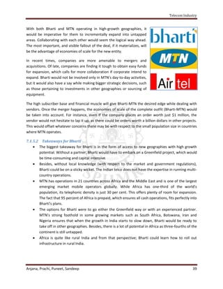 Telecom Industry


With both Bharti and MTN operating in high-growth geographies, it
would be imperative for them to incrementally expand into untapped
areas. Collaborating with each other would seem the logical way ahead.
The most important, and visible fallout of the deal, if it materializes, will
be the advantage of economies of scale for the new entity.

In recent times, companies are more amenable to mergers and
acquisitions. Of late, companies are finding it tough to obtain easy funds
for expansion, which calls for more collaboration if corporate intend to
expand. Bharti would not be involved only in MTN’s day-to-day activities,
but it would also have a say while making bigger strategic decisions, such
as those pertaining to investments in other geographies or sourcing of
equipment.

The high subscriber base and financial muscle will give Bharti-MTN the desired edge while dealing with
vendors. Once the merger happens, the economies of scale of the complete outfit (Bharti-MTN) would
be taken into account. For instance, even if the company places an order worth just $1 million, the
vendor would not hesitate to lap it up, as there could be orders worth a billion dollars in other projects.
This would offset whatever concerns there may be with respect to the small population size in countries
where MTN operates.

7.1.5.2 Takeaways for Bharti
     The biggest takeaway for Bharti is in the form of access to new geographies with high growth
       potential. Without a partner, Bharti would have to embark on a Greenfield project, which would
       be time-consuming and capital intensive.
     Besides, without local knowledge (with respect to the market and government regulations),
       Bharti could be on a sticky wicket. The Indian telco does not have the expertise in running multi-
       country operations.
     MTN has operations in 21 countries across Africa and the Middle East and is one of the largest
       emerging market mobile operators globally. While Africa has one-third of the world’s
       population, its telephonic density is just 30 per cent. This offers plenty of room for expansion.
       The fact that 95 percent of Africa is prepaid, which ensures all cash operations, fits perfectly into
       Bharti’s plans.
     The options for Bharti were to go either the Greenfield way or with an experienced partner.
       MTN’s strong foothold in some growing markets such as South Africa, Botswana, Iran and
       Nigeria ensures that when the growth in India starts to slow down, Bharti would be ready to
       take off in other geographies. Besides, there is a lot of potential in Africa as three-fourths of the
       continent is still untapped.
     Africa is quite like rural India and from that perspective; Bharti could learn how to roll out
       infrastructure in rural India.




Anjana, Prachi, Puneet, Sandeep                                                                          39
 