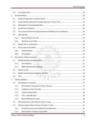 Telecom Industry


    4.4      Low Labour Cost.......................................................................................................................... 23
5     The Road Ahead .................................................................................................................................. 25
    5.1      Gradual Progression in Telecom Sector ...................................................................................... 25
    5.2      Acquiring New Subscribers through expansion in Rural India .................................................... 26
    5.3      Selling More to Existing Subscribers ........................................................................................... 26
    5.4      Government Initiatives ............................................................................................................... 26
    5.5      The reasons for the increasing importance of MVAS can be classified as:................................. 26
    5.6      Defining VAS................................................................................................................................ 27
      5.6.1         Basic definition of a VAS ..................................................................................................... 27
      5.6.2         Definition as per TRAI ......................................................................................................... 28
    5.7      Mobile VAS in rural market ......................................................................................................... 28
    5.8      Access devices for MVAS ............................................................................................................ 29
      5.8.1         GPRS Handsets .................................................................................................................... 29
      5.8.2         3G Handsets ........................................................................................................................ 30
6     Key trends in telecom industry ........................................................................................................... 31
    6.1      Mobile Number portability (MNP) .............................................................................................. 31
      6.1.1         The Inhibitors ...................................................................................................................... 31
      6.1.2         MNP Implementation globally ............................................................................................ 32
    6.2      Wimax v/s 3G .............................................................................................................................. 33
    6.3      Mobile Virtual Network Operator (MVNO) ................................................................................ 34
    6.4      IPTV ............................................................................................................................................. 35
7     Industry Updates................................................................................................................................. 37
    7.1      Consolidation in Industry. ........................................................................................................... 37
      7.1.1         Idea Cellular’s Acquisition of Spice Telecom....................................................................... 37
      7.1.2         Vodafone’s entry into India ................................................................................................ 37
      7.1.3         Telenor-Unitech Deal .......................................................................................................... 38
      7.1.4         TTSL – DoCoMo Deal. .......................................................................................................... 38
      7.1.5         Bharti-MTN deal (in talks). .................................................................................................. 38
    7.2      FDI Investments in the Telecom Sector in India: ........................................................................ 40
    7.3      Outsourcing by Telecom Service Providers in India .................................................................... 41
      7.3.1         Hutchitson Essar (now Vodafone) and Nokia Deal: ............................................................ 41
      7.3.2         Bharti Airtel’s IT Outsourcing to IBM: ................................................................................. 41

Anjana, Prachi, Puneet, Sandeep                                                                                                                                 4
 