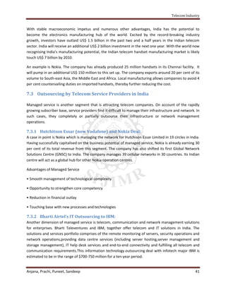 Telecom Industry


With stable macroeconomic impetus and numerous other advantages, India has the potential to
become the electronics manufacturing hub of the world. Excited by the record-breaking industry
growth, investors have outlaid US$ 1.5 billion in the past two and a half years in the Indian telecom
sector. India will receive an additional US$ 2 billion investment in the next one year. With the world now
recognising India’s manufacturing potential, the Indian telecom handset manufacturing market is likely
touch US$ 7 billion by 2010.

An example is Nokia. The company has already produced 25 million handsets in its Chennai facility. It
will pump in an additional US$ 150 million to this set up. The company exports around 20 per cent of its
volume to South-east Asia, the Middle East and Africa. Local manufacturing allows companies to avoid 4
per cent countervailing duties on imported handsets, thereby further reducing the cost.

7.3 Outsourcing by Telecom Service Providers in India

Managed service is another segment that is attracting telecom companies. On account of the rapidly
growing subscriber base, service providers find it difficult to manage their infrastructure and network. In
such cases, they completely or partially outsource their infrastructure or network management
operations.

7.3.1 Hutchitson Essar (now Vodafone) and Nokia Deal:
A case in point is Nokia which is managing the network for Hutchison Essar Limited in 19 circles in India.
Having successfully capitalised on the business potential of managed service, Nokia is already earning 30
per cent of its total revenue from this segment. The company has also shifted its first Global Network
Solutions Centre (GNSC) to India. The company manages 39 cellular networks in 30 countries. Its Indian
centre will act as a global hub for other Nokia operation centres.

Advantages of Managed Service

• Smooth management of technological complexity

• Opportunity to strengthen core competency

• Reduction in financial outlay

• Touching base with new processes and technologies

7.3.2 Bharti Airtel’s IT Outsourcing to IBM:
Another dimension of managed service is telecom, communication and network management solutions
for enterprises. Bharti Televentures and IBM, together offer telecom and IT solutions in India. The
solutions and services portfolio comprises of the remote monitoring of servers, security operations and
network operations,providing data centre services (including server hosting,server management and
storage management), IT help desk services and end-to-end connectivity and fulfilling all telecom and
communication requirements.This information technology outsourcing deal with infotech major IBM is
estimated to be in the range of $700-750 million for a ten-year period.


Anjana, Prachi, Puneet, Sandeep                                                                         41
 