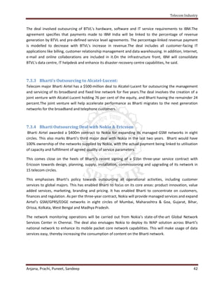 Telecom Industry


The deal involved outsourcing of BTVL's hardware, software and IT service requirements to IBM.The
agreement specifies that payments made to IBM India will be linked to the percentage of revenue
generation by BTVL and pre-defined service level agreements. The percentage-linked revenue payment
is modelled to decrease with BTVL's increase in revenue.The deal includes all customer-facing IT
applications like billing, customer relationship management and data warehousing. In addition, Internet,
e-mail and online collaborations are included in it.On the infrastructure front, IBM will consolidate
BTVL's data centre, IT helpdesk and enhance its disaster recovery centre capabilities, he said.



7.3.3 Bharti’s Outsourcing to Alcatel-Lucent:
Telecom major Bharti Airtel has a $500-million deal to Alcatel-Lucent for outsourcing the management
and servicing of its broadband and fixed line network for five years.The deal involves the creation of a
joint venture with Alcatel-Lucent holding 76 per cent of the equity, and Bharti having the remainder 24
percent.The joint venture will help accelerate performance as Bharti migrates to the next generation
networks for the broadband and telephone customers.



7.3.4 Bharti Outsourcing Deal with Nokia & Ericsson
 Bharti Airtel awarded a $400m contract to Nokia for expanding its managed GSM networks in eight
circles. This also marks Bharti’s third major deal with Nokia in the last two years. Bharti would have
100% ownership of the networks supplied by Nokia, with the actual payment being linked to utilisation
of capacity and fulfillment of agreed quality of service parameters.

This comes close on the heels of Bharti’s recent signing of a $1bn three-year service contract with
Ericsson towards design, planning, supply, installation, commissioning and upgrading of its network in
15 telecom circles.

This emphasises Bharti’s policy towards outsourcing all operational activities, including customer
services to global majors. This has enabled Bharti to focus on its core areas: product innovation, value
added services, marketing, branding and pricing. It has enabled Bharti to concentrate on customers,
finances and regulation. As per the three-year contract, Nokia will provide managed services and expand
Airtel’s GSM/GPRS/EDGE networks in eight circles of Mumbai, Maharashtra & Goa, Gujarat, Bihar,
Orissa, Kolkata, West Bengal and Madhya Pradesh.

The network monitoring operations will be carried out from Nokia’s state-of-the-art Global Network
Services Center in Chennai. The deal also envisages Nokia to deploy its WAP solution across Bharti’s
national network to enhance its mobile packet core network capabilities. This will make usage of data
services easy, thereby increasing the consumption of content on the Bharti network.




Anjana, Prachi, Puneet, Sandeep                                                                      42
 