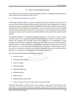 Telecom Industry


                               8 Future Technology Trends

In this section we have listed down the future technologies which are in roadmap and are speculated to
make an impact on current business model of telcos.

8.1 IP Multimedia Subsystem (IMS)

IP Multimedia Subsystem (IMS) is a generic architecture for offering multimedia and voice over IP
services, defined by 3rd Generation Partnership Project (3GPP). IMS is access independant as it supports
multiple access types including GSM, WCDMA, CDMA2000, WLAN, Wireline broadband and other packet
data applications. IMS will make Internet technologies, such as web browsing, e-mail, instant messaging
and video conferencing available to everyone from any location. It is also intended to allow operators to
introduce new services, such as web browsing, WAP and MMS, at the top level of their packet-switched
networks.

IP Multimedia Subsystem is standardized reference architecture. IMS consists of session control,
connection control and an applications services framework along with subscriber and services data. It
enables new converged voice and data services, while allowing for the interoperability of these
converged services between internet and cellular subscribers. IMS uses open standard IP protocols,
defined by the IETF. So users will be able to execute all their services when roaming as well as from their
home networks. So, a multimedia session between two IMS users, between an IMS user and a user on
the Internet, and between two users on the Internet is established using exactly the same protocol.
Moreover, the interfaces for service developers are also based on IP protocols.

Some of the possible applications where IMS can be used are:

       Presence services

       Full Duplex Video Telephony

       Instant messaging

       Unified messaging

       Multimedia advertising

       Multiparty gaming

       Video streaming

       Web/Audio/Video Conferencing

       Push-to services, such as push-to-talk, push-to-view, push-to-video

Effectively, IMS provides a unified architecture that supports a wide range of IP-based services over
both packet- and circuit-switched networks, employing a range of different wireless and fixed access

Anjana, Prachi, Puneet, Sandeep                                                                         43
 