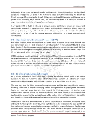 Telecom Industry


technologies. A user could, for example, pay for and download a video clip to a chosen mobile or fixed
device and subsequently use some of this material to create a multimedia message for delivery to
friends on many different networks. A single IMS presence-and-availability engine could track a user's
presence and availability across mobile, fixed, and broadband networks, or a user could maintain a
single integrated contact list for all types of communications.

A key point of IMS is that it is intended as an open-systems architecture: Services are created and
delivered by a wide range of highly distributed systems (real-time and non-real-time, possibly owned by
different parties) cooperating with each other. It is a different approach to the more traditional telco
architecture of a set of specific network elements implemented as a single telco-controlled
infrastructure.

8.2 High Speed Downlink Packet Access (HSDPA)
High Speed Downlink Packet Access (HSDPA) is a packet based technology for W-CDMA downlink with
data transmission rates of 4 to 5 times that of current generation 3G networks (UMTS) and 15 times
faster than GPRS. The latest release boosts downlink speeds from the current end-user rate of 384 kbps
(up to 2 Mbps according to standards) to a maximum value according to standards of 14.4 Mbps. Real
life end-user speeds will be in the range of 2 to 3 Mbps.

HSDPA provides a smooth evolutionary path for Universal Mobile Telecommunications System (UMTS)
networks to higher data rates and higher capacities, in the same way as Enhanced Data rates for GSM
Evolution (EDGE) does in the Global System for Mobile communication (GSM) world. The introduction of
shared channels for different users will guarantee that channel resources are used efficiently in the
packet domain, and will be less expensive for users than dedicated channels.



8.3 4G or Fourth Generation Networks
4G or Fourth Generation is future technology for mobile and wireless comunications. It will be the
successor for the 3Rd Generation (3G) network technology. Currently 3G networks are under
deployement. Approximatly 4G deployments are expected to be seen around 2010 to 2015.

The basic voice was the driver for second-generation mobile and has been a considerable success.
Currently , video and TV services are driving forward third generation (3G) deployment. And in the
future, low cost, high speed data will drive forward the fourth generation (4G) as short-range
communication emerges. Service and application ubiquity, with a high degree of personalization and
synchronization between various user appliances, will be another driver. At the same time, it is probable
that the radio access network will evolve from a centralized architecture to a distributed one.

The evolution from 3G to 4G will be driven by services that offer better quality (e.g. multimedia, video
and sound) thanks to greater bandwidth, more sophistication in the association of a large quantity of
information, and improved personalization. Convergence with other network (enterprise, fixed) services
will come about through the high session data rate. It will require an always-on connection and a
revenue model based on a fixed monthly fee. The impact on network capacity is expected to be

Anjana, Prachi, Puneet, Sandeep                                                                       44
 