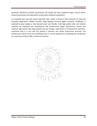 Telecom Industry


significant. Machine-to-machine transmission will involve two basic equipment types: sensors (which
measure parameters) and tags (which are generally read/write equipment).

It is expected that users will require high data rates, similar to those on fixed networks, for data and
streaming applications. Mobile terminal usage (laptops, Personal digital assistants, handhelds) is
expected to grow rapidly as they become more user friendly. Fluid high quality video and network
reactivity are important user requirements. Key infrastructure design requirements include: fast
response, high session rate, high capacity, low user charges, rapid return on investment for operators,
investment that is in line with the growth in demand, and simple autonomous terminals. The
infrastructure will be much more distributed than in current deployments, facilitating the introduction
of a new source of local traffic: machine-to-machine.




Anjana, Prachi, Puneet, Sandeep                                                                      45
 