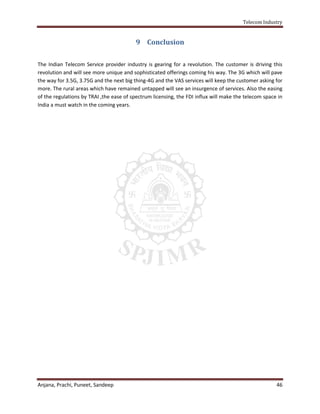 Telecom Industry


                                          9 Conclusion

The Indian Telecom Service provider industry is gearing for a revolution. The customer is driving this
revolution and will see more unique and sophisticated offerings coming his way. The 3G which will pave
the way for 3.5G, 3.75G and the next big thing-4G and the VAS services will keep the customer asking for
more. The rural areas which have remained untapped will see an insurgence of services. Also the easing
of the regulations by TRAI ,the ease of spectrum licensing, the FDI influx will make the telecom space in
India a must watch in the coming years.




Anjana, Prachi, Puneet, Sandeep                                                                       46
 