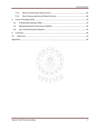 Telecom Industry


       7.3.3          Bharti’s Outsourcing to Alcatel-Lucent: .............................................................................. 42
       7.3.4          Bharti Outsourcing Deal with Nokia & Ericsson .................................................................. 42
8      Future Technology Trends .................................................................................................................. 43
    8.1        IP Multimedia Subsystem (IMS) .................................................................................................. 43
    8.2        High Speed Downlink Packet Access (HSDPA) ............................................................................ 44
    8.3        4G or Fourth Generation Networks ............................................................................................ 44
9      Conclusion ........................................................................................................................................... 46
10         References ...................................................................................................................................... 47
Appendix A .................................................................................................................................................. 48




Anjana, Prachi, Puneet, Sandeep                                                                                                                               5
 