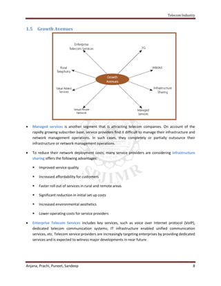 Telecom Industry


1.5     Growth Avenues




   Managed services is another segment that is attracting telecom companies. On account of the
    rapidly growing subscriber base, service providers find it difficult to manage their infrastructure and
    network management operations. In such cases, they completely or partially outsource their
    infrastructure or network management operations.

   To reduce their network deployment costs, many service providers are considering infrastructure
    sharing offers the following advantages:

       Improved service quality

       Increased affordability for customers

       Faster roll out of services in rural and remote areas

       Significant reduction in initial set up costs

       Increased environmental aesthetics

       Lower operating costs for service providers

   Enterprise Telecom Services includes key services, such as voice over Internet protocol (VoIP),
    dedicated telecom communication systems; IT infrastructure enabled unified communication
    services, etc. Telecom service providers are increasingly targeting enterprises by providing dedicated
    services and is expected to witness major developments in near future.




Anjana, Prachi, Puneet, Sandeep                                                                          8
 